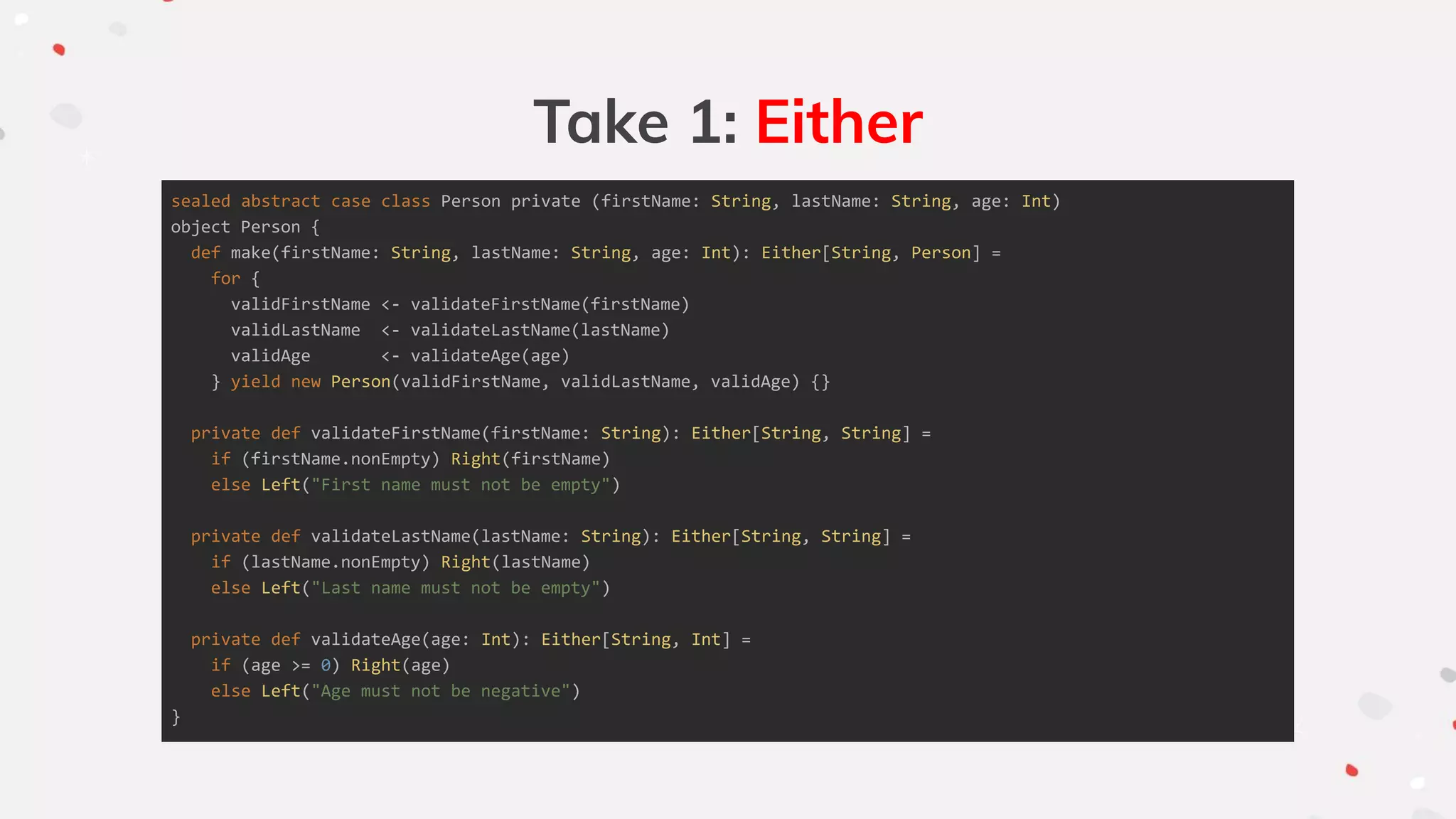 Take 1: Either
sealed abstract case class Person private (firstName: String, lastName: String, age: Int)
object Person {
def make(firstName: String, lastName: String, age: Int): Either[String, Person] =
for {
validFirstName <- validateFirstName(firstName)
validLastName <- validateLastName(lastName)
validAge <- validateAge(age)
} yield new Person(validFirstName, validLastName, validAge) {}
private def validateFirstName(firstName: String): Either[String, String] =
if (firstName.nonEmpty) Right(firstName)
else Left("First name must not be empty")
private def validateLastName(lastName: String): Either[String, String] =
if (lastName.nonEmpty) Right(lastName)
else Left("Last name must not be empty")
private def validateAge(age: Int): Either[String, Int] =
if (age >= 0) Right(age)
else Left("Age must not be negative")
}
 