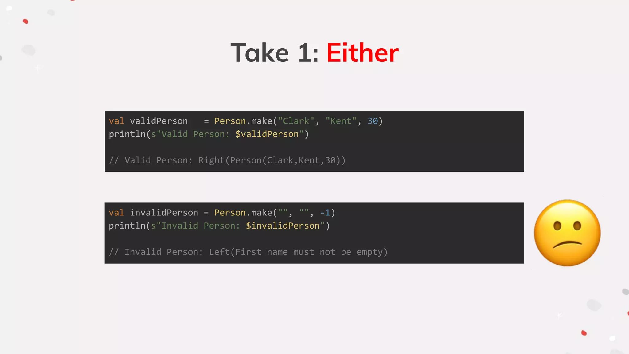Take 1: Either
val validPerson = Person.make("Clark", "Kent", 30)
println(s"Valid Person: $validPerson")
// Valid Person: Right(Person(Clark,Kent,30))
val invalidPerson = Person.make("", "", -1)
println(s"Invalid Person: $invalidPerson")
// Invalid Person: Left(First name must not be empty)
 