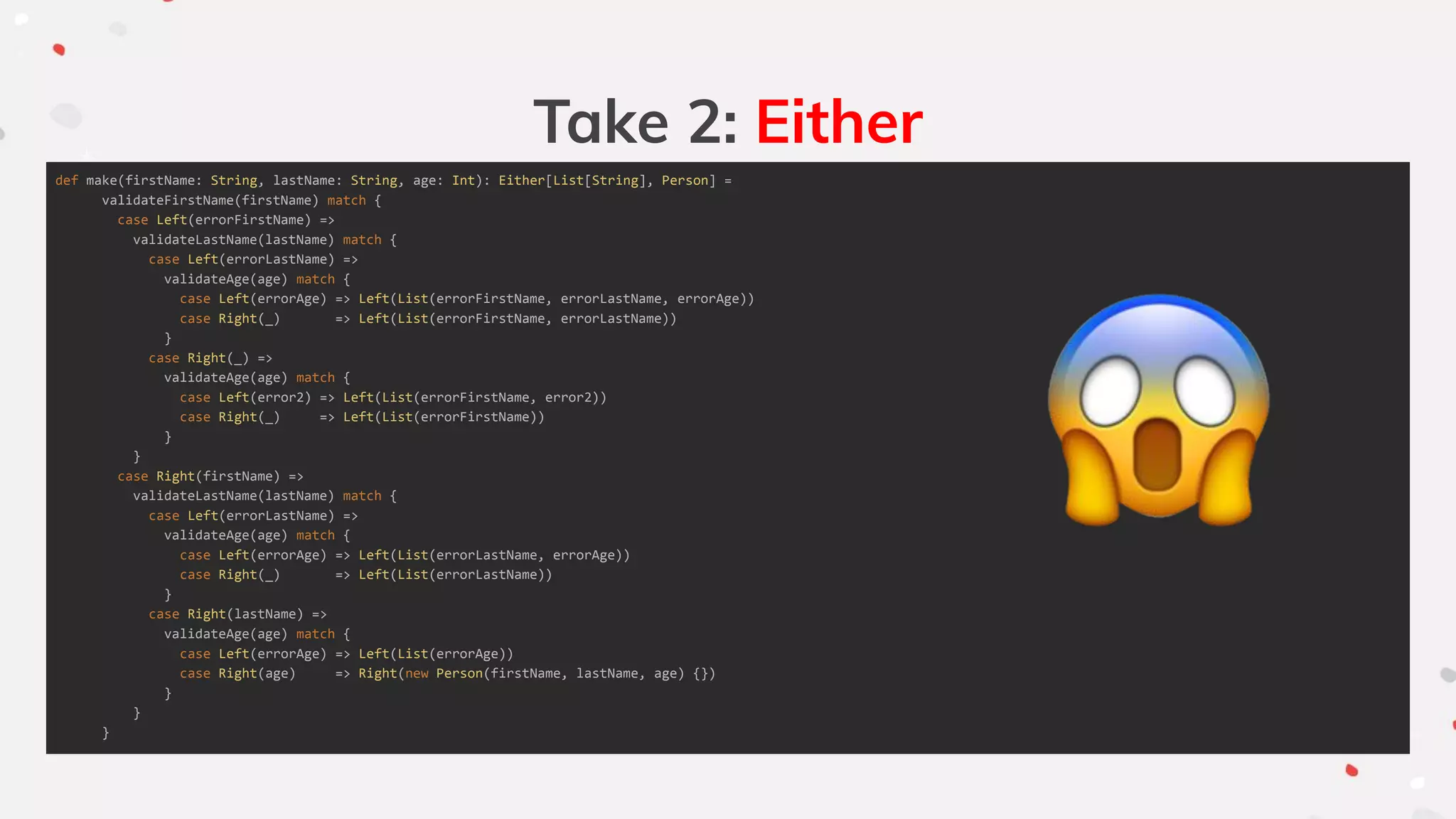 Take 2: Either
def make(firstName: String, lastName: String, age: Int): Either[List[String], Person] =
validateFirstName(firstName) match {
case Left(errorFirstName) =>
validateLastName(lastName) match {
case Left(errorLastName) =>
validateAge(age) match {
case Left(errorAge) => Left(List(errorFirstName, errorLastName, errorAge))
case Right(_) => Left(List(errorFirstName, errorLastName))
}
case Right(_) =>
validateAge(age) match {
case Left(error2) => Left(List(errorFirstName, error2))
case Right(_) => Left(List(errorFirstName))
}
}
case Right(firstName) =>
validateLastName(lastName) match {
case Left(errorLastName) =>
validateAge(age) match {
case Left(errorAge) => Left(List(errorLastName, errorAge))
case Right(_) => Left(List(errorLastName))
}
case Right(lastName) =>
validateAge(age) match {
case Left(errorAge) => Left(List(errorAge))
case Right(age) => Right(new Person(firstName, lastName, age) {})
}
}
}
 