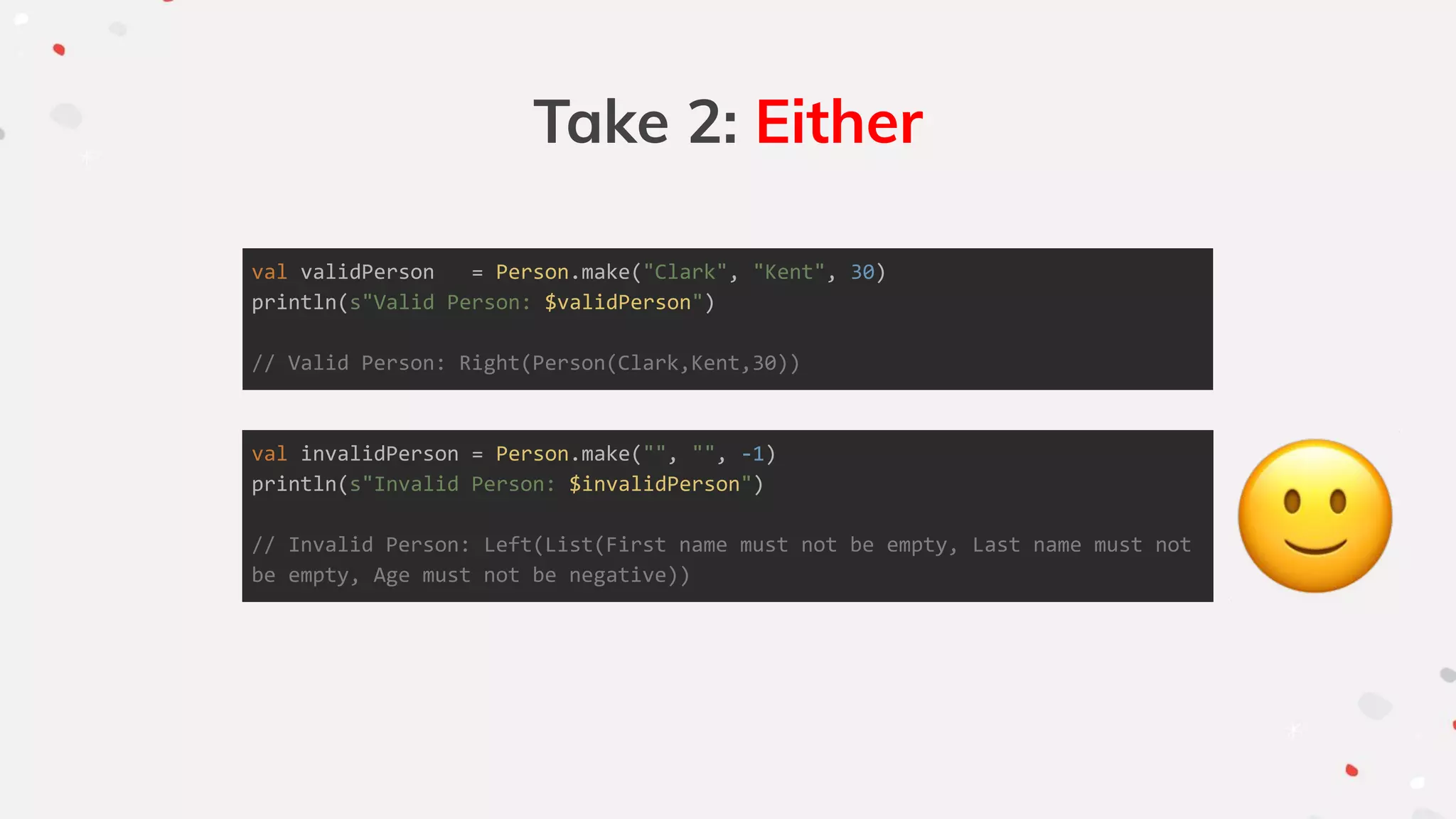 Take 2: Either
val validPerson = Person.make("Clark", "Kent", 30)
println(s"Valid Person: $validPerson")
// Valid Person: Right(Person(Clark,Kent,30))
val invalidPerson = Person.make("", "", -1)
println(s"Invalid Person: $invalidPerson")
// Invalid Person: Left(List(First name must not be empty, Last name must not
be empty, Age must not be negative))
 