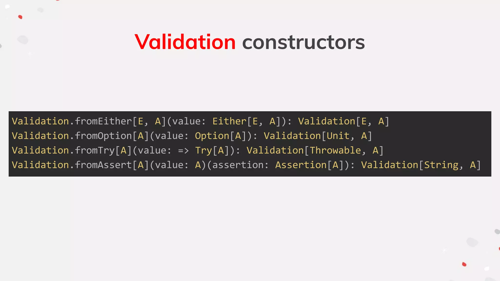 Validation constructors
Validation.fromEither[E, A](value: Either[E, A]): Validation[E, A]
Validation.fromOption[A](value: Option[A]): Validation[Unit, A]
Validation.fromTry[A](value: => Try[A]): Validation[Throwable, A]
Validation.fromAssert[A](value: A)(assertion: Assertion[A]): Validation[String, A]
 