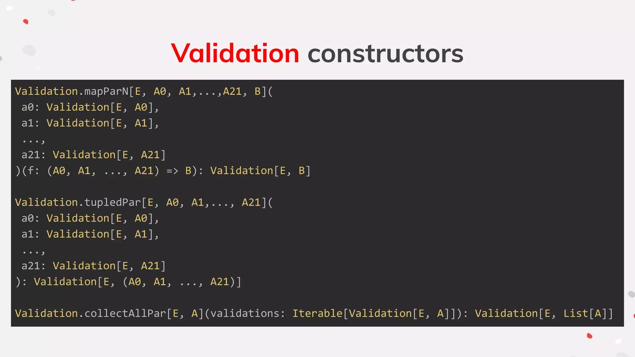 Validation constructors
Validation.mapParN[E, A0, A1,...,A21, B](
a0: Validation[E, A0],
a1: Validation[E, A1],
...,
a21: Validation[E, A21]
)(f: (A0, A1, ..., A21) => B): Validation[E, B]
Validation.tupledPar[E, A0, A1,..., A21](
a0: Validation[E, A0],
a1: Validation[E, A1],
...,
a21: Validation[E, A21]
): Validation[E, (A0, A1, ..., A21)]
Validation.collectAllPar[E, A](validations: Iterable[Validation[E, A]]): Validation[E, List[A]]
 