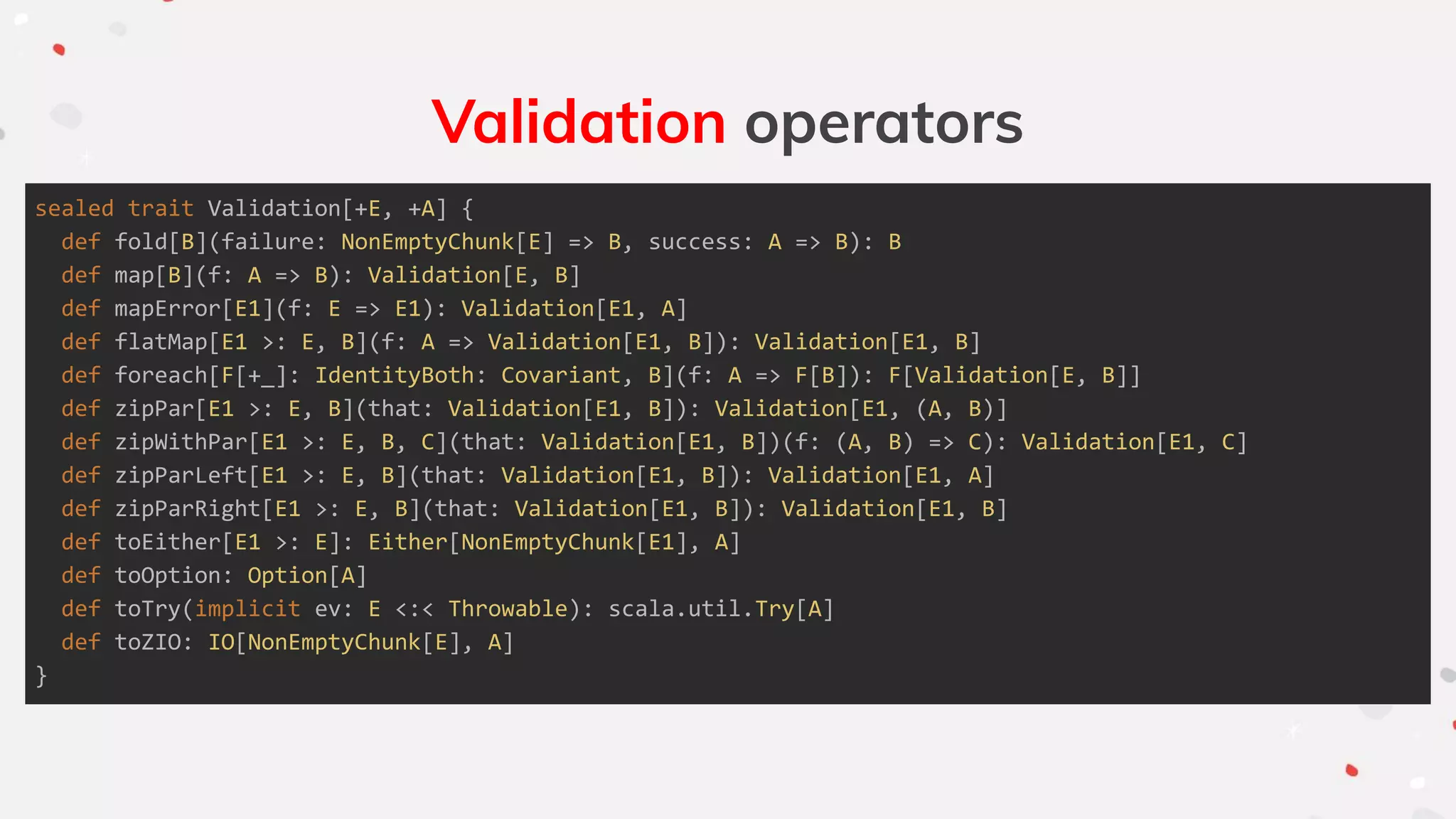 Validation operators
sealed trait Validation[+E, +A] {
def fold[B](failure: NonEmptyChunk[E] => B, success: A => B): B
def map[B](f: A => B): Validation[E, B]
def mapError[E1](f: E => E1): Validation[E1, A]
def flatMap[E1 >: E, B](f: A => Validation[E1, B]): Validation[E1, B]
def foreach[F[+_]: IdentityBoth: Covariant, B](f: A => F[B]): F[Validation[E, B]]
def zipPar[E1 >: E, B](that: Validation[E1, B]): Validation[E1, (A, B)]
def zipWithPar[E1 >: E, B, C](that: Validation[E1, B])(f: (A, B) => C): Validation[E1, C]
def zipParLeft[E1 >: E, B](that: Validation[E1, B]): Validation[E1, A]
def zipParRight[E1 >: E, B](that: Validation[E1, B]): Validation[E1, B]
def toEither[E1 >: E]: Either[NonEmptyChunk[E1], A]
def toOption: Option[A]
def toTry(implicit ev: E <:< Throwable): scala.util.Try[A]
def toZIO: IO[NonEmptyChunk[E], A]
}
 