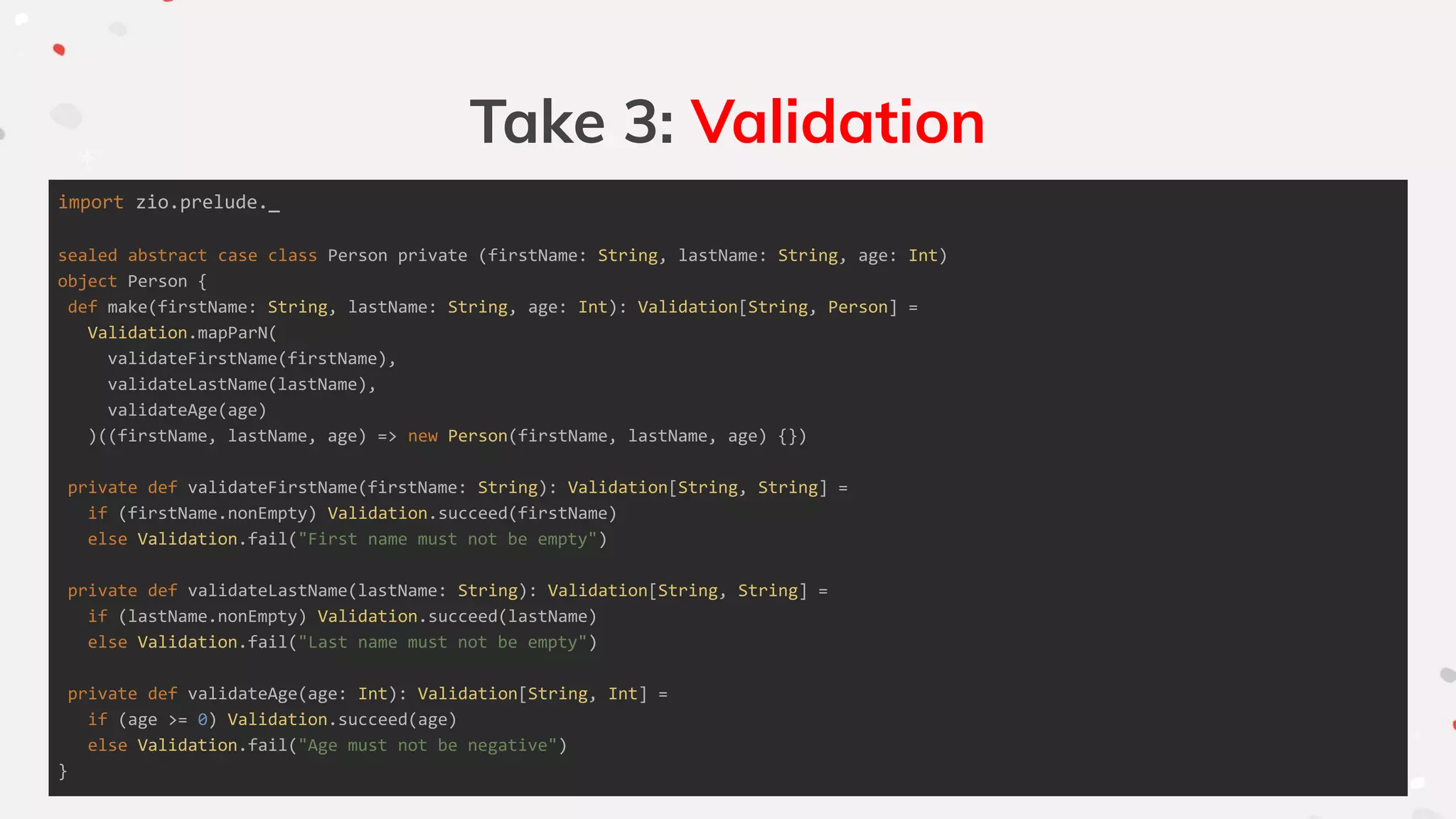 Take 3: Validation
import zio.prelude._
sealed abstract case class Person private (firstName: String, lastName: String, age: Int)
object Person {
def make(firstName: String, lastName: String, age: Int): Validation[String, Person] =
Validation.mapParN(
validateFirstName(firstName),
validateLastName(lastName),
validateAge(age)
)((firstName, lastName, age) => new Person(firstName, lastName, age) {})
private def validateFirstName(firstName: String): Validation[String, String] =
if (firstName.nonEmpty) Validation.succeed(firstName)
else Validation.fail("First name must not be empty")
private def validateLastName(lastName: String): Validation[String, String] =
if (lastName.nonEmpty) Validation.succeed(lastName)
else Validation.fail("Last name must not be empty")
private def validateAge(age: Int): Validation[String, Int] =
if (age >= 0) Validation.succeed(age)
else Validation.fail("Age must not be negative")
}
 