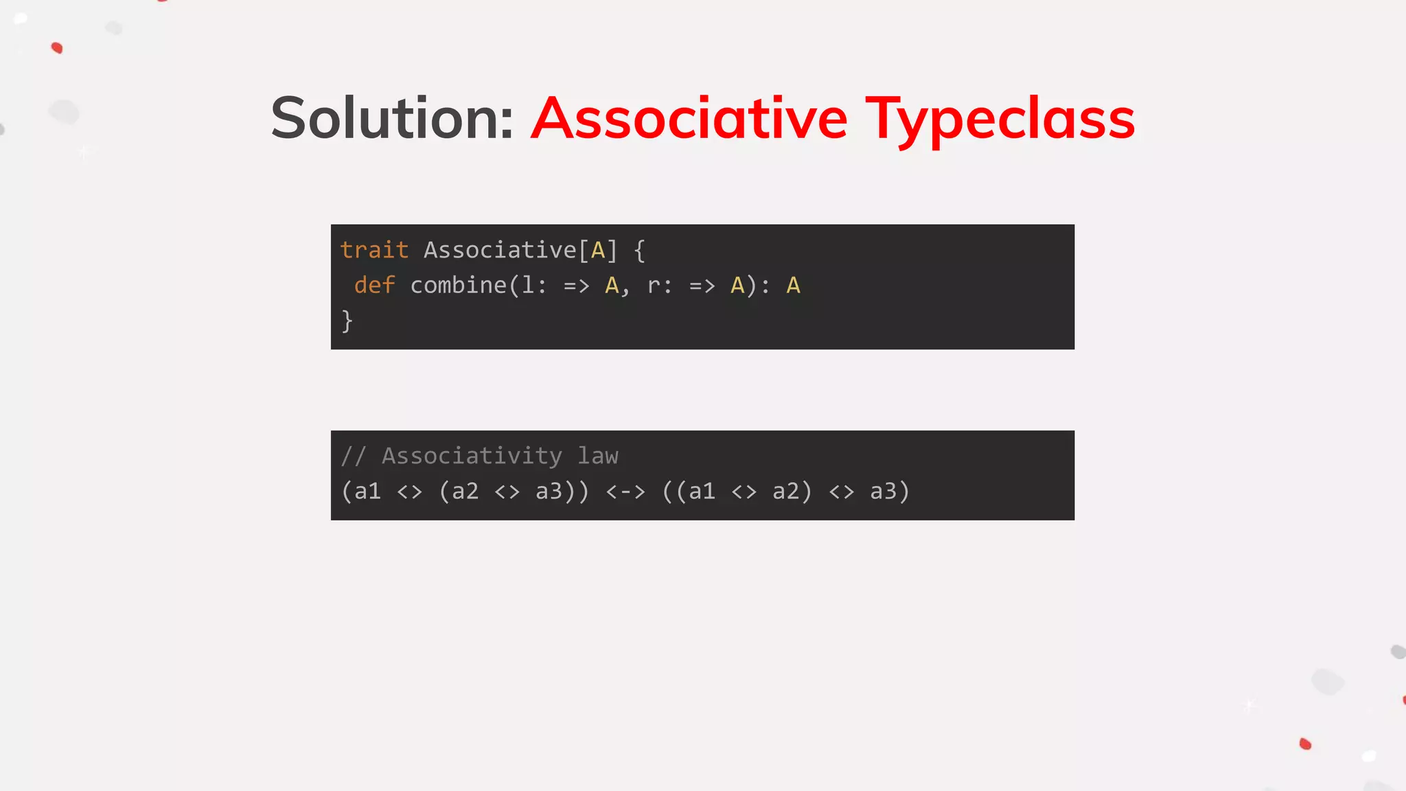 Solution: Associative Typeclass
trait Associative[A] {
def combine(l: => A, r: => A): A
}
// Associativity law
(a1 <> (a2 <> a3)) <-> ((a1 <> a2) <> a3)
 