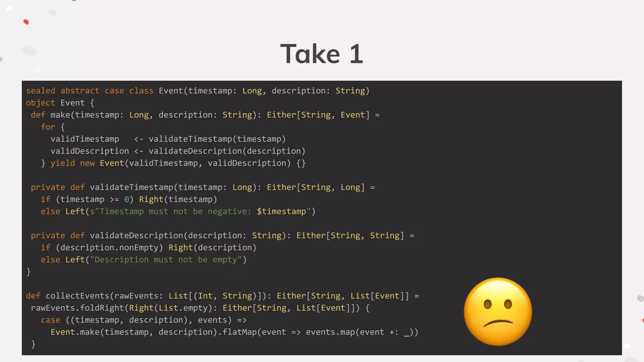 Take 1
sealed abstract case class Event(timestamp: Long, description: String)
object Event {
def make(timestamp: Long, description: String): Either[String, Event] =
for {
validTimestamp <- validateTimestamp(timestamp)
validDescription <- validateDescription(description)
} yield new Event(validTimestamp, validDescription) {}
private def validateTimestamp(timestamp: Long): Either[String, Long] =
if (timestamp >= 0) Right(timestamp)
else Left(s"Timestamp must not be negative: $timestamp")
private def validateDescription(description: String): Either[String, String] =
if (description.nonEmpty) Right(description)
else Left("Description must not be empty")
}
def collectEvents(rawEvents: List[(Int, String)]): Either[String, List[Event]] =
rawEvents.foldRight(Right(List.empty): Either[String, List[Event]]) {
case ((timestamp, description), events) =>
Event.make(timestamp, description).flatMap(event => events.map(event +: _))
}
 