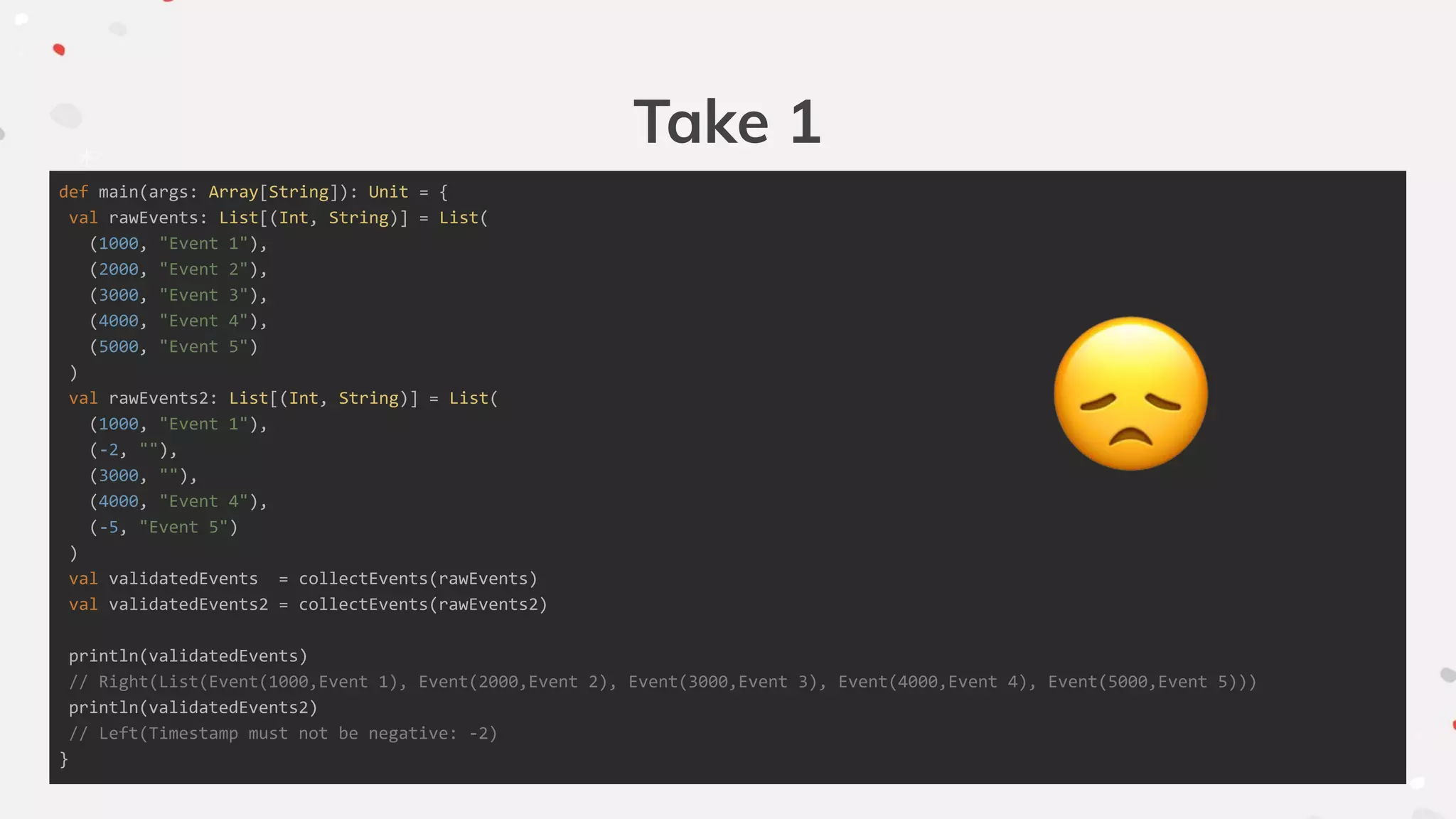 Take 1
def main(args: Array[String]): Unit = {
val rawEvents: List[(Int, String)] = List(
(1000, "Event 1"),
(2000, "Event 2"),
(3000, "Event 3"),
(4000, "Event 4"),
(5000, "Event 5")
)
val rawEvents2: List[(Int, String)] = List(
(1000, "Event 1"),
(-2, ""),
(3000, ""),
(4000, "Event 4"),
(-5, "Event 5")
)
val validatedEvents = collectEvents(rawEvents)
val validatedEvents2 = collectEvents(rawEvents2)
println(validatedEvents)
// Right(List(Event(1000,Event 1), Event(2000,Event 2), Event(3000,Event 3), Event(4000,Event 4), Event(5000,Event 5)))
println(validatedEvents2)
// Left(Timestamp must not be negative: -2)
}
 