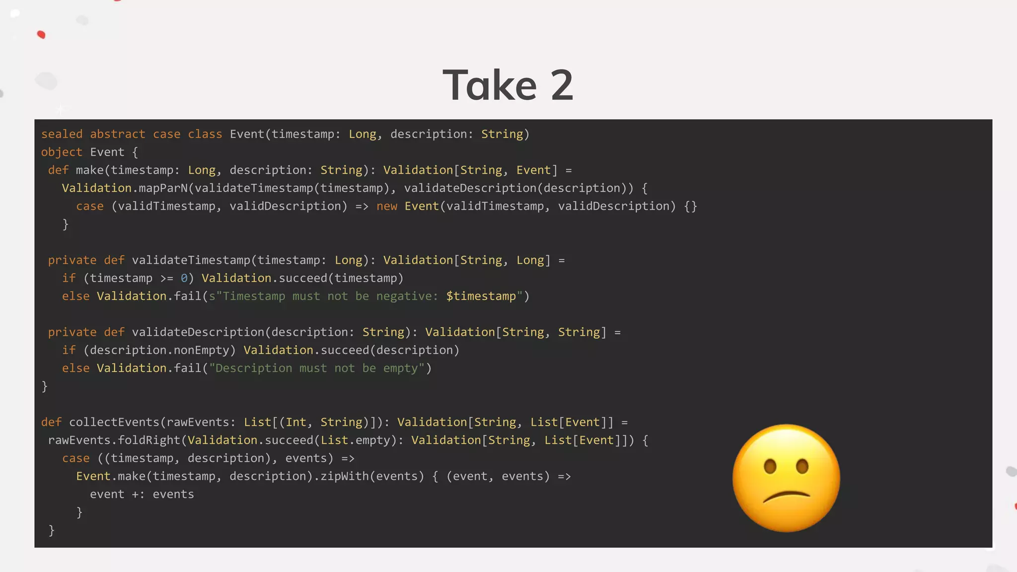 Take 2
sealed abstract case class Event(timestamp: Long, description: String)
object Event {
def make(timestamp: Long, description: String): Validation[String, Event] =
Validation.mapParN(validateTimestamp(timestamp), validateDescription(description)) {
case (validTimestamp, validDescription) => new Event(validTimestamp, validDescription) {}
}
private def validateTimestamp(timestamp: Long): Validation[String, Long] =
if (timestamp >= 0) Validation.succeed(timestamp)
else Validation.fail(s"Timestamp must not be negative: $timestamp")
private def validateDescription(description: String): Validation[String, String] =
if (description.nonEmpty) Validation.succeed(description)
else Validation.fail("Description must not be empty")
}
def collectEvents(rawEvents: List[(Int, String)]): Validation[String, List[Event]] =
rawEvents.foldRight(Validation.succeed(List.empty): Validation[String, List[Event]]) {
case ((timestamp, description), events) =>
Event.make(timestamp, description).zipWith(events) { (event, events) =>
event +: events
}
}
 