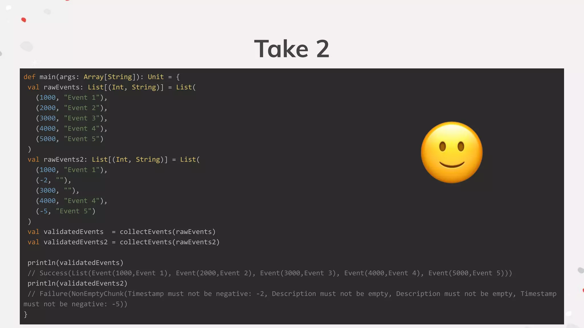 Take 2
def main(args: Array[String]): Unit = {
val rawEvents: List[(Int, String)] = List(
(1000, "Event 1"),
(2000, "Event 2"),
(3000, "Event 3"),
(4000, "Event 4"),
(5000, "Event 5")
)
val rawEvents2: List[(Int, String)] = List(
(1000, "Event 1"),
(-2, ""),
(3000, ""),
(4000, "Event 4"),
(-5, "Event 5")
)
val validatedEvents = collectEvents(rawEvents)
val validatedEvents2 = collectEvents(rawEvents2)
println(validatedEvents)
// Success(List(Event(1000,Event 1), Event(2000,Event 2), Event(3000,Event 3), Event(4000,Event 4), Event(5000,Event 5)))
println(validatedEvents2)
// Failure(NonEmptyChunk(Timestamp must not be negative: -2, Description must not be empty, Description must not be empty, Timestamp
must not be negative: -5))
}
 