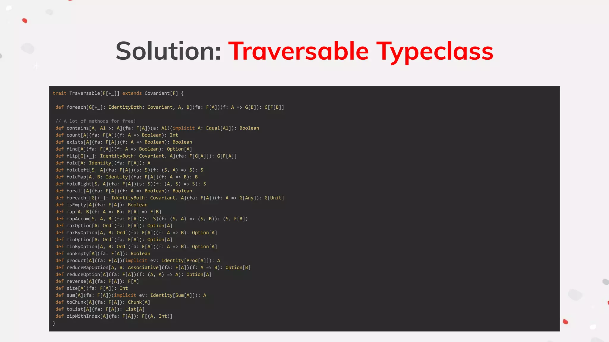 Solution: Traversable Typeclass
trait Traversable[F[+_]] extends Covariant[F] {
def foreach[G[+_]: IdentityBoth: Covariant, A, B](fa: F[A])(f: A => G[B]): G[F[B]]
// A lot of methods for free!
def contains[A, A1 >: A](fa: F[A])(a: A1)(implicit A: Equal[A1]): Boolean
def count[A](fa: F[A])(f: A => Boolean): Int
def exists[A](fa: F[A])(f: A => Boolean): Boolean
def find[A](fa: F[A])(f: A => Boolean): Option[A]
def flip[G[+_]: IdentityBoth: Covariant, A](fa: F[G[A]]): G[F[A]]
def fold[A: Identity](fa: F[A]): A
def foldLeft[S, A](fa: F[A])(s: S)(f: (S, A) => S): S
def foldMap[A, B: Identity](fa: F[A])(f: A => B): B
def foldRight[S, A](fa: F[A])(s: S)(f: (A, S) => S): S
def forall[A](fa: F[A])(f: A => Boolean): Boolean
def foreach_[G[+_]: IdentityBoth: Covariant, A](fa: F[A])(f: A => G[Any]): G[Unit]
def isEmpty[A](fa: F[A]): Boolean
def map[A, B](f: A => B): F[A] => F[B]
def mapAccum[S, A, B](fa: F[A])(s: S)(f: (S, A) => (S, B)): (S, F[B])
def maxOption[A: Ord](fa: F[A]): Option[A]
def maxByOption[A, B: Ord](fa: F[A])(f: A => B): Option[A]
def minOption[A: Ord](fa: F[A]): Option[A]
def minByOption[A, B: Ord](fa: F[A])(f: A => B): Option[A]
def nonEmpty[A](fa: F[A]): Boolean
def product[A](fa: F[A])(implicit ev: Identity[Prod[A]]): A
def reduceMapOption[A, B: Associative](fa: F[A])(f: A => B): Option[B]
def reduceOption[A](fa: F[A])(f: (A, A) => A): Option[A]
def reverse[A](fa: F[A]): F[A]
def size[A](fa: F[A]): Int
def sum[A](fa: F[A])(implicit ev: Identity[Sum[A]]): A
def toChunk[A](fa: F[A]): Chunk[A]
def toList[A](fa: F[A]): List[A]
def zipWithIndex[A](fa: F[A]): F[(A, Int)]
}
 