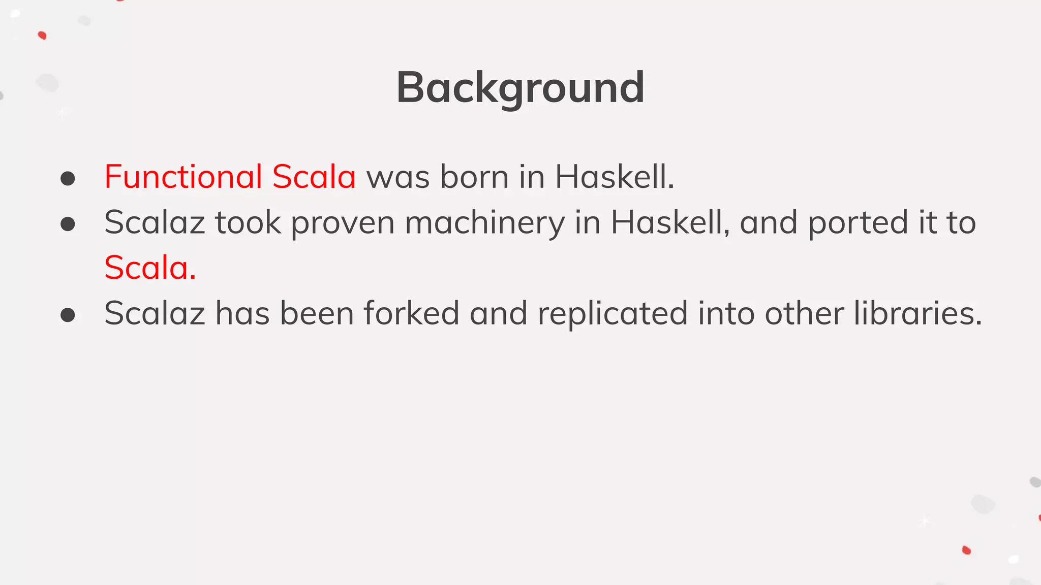 Background
● Functional Scala was born in Haskell.
● Scalaz took proven machinery in Haskell, and ported it to
Scala.
● Scalaz has been forked and replicated into other libraries.
 