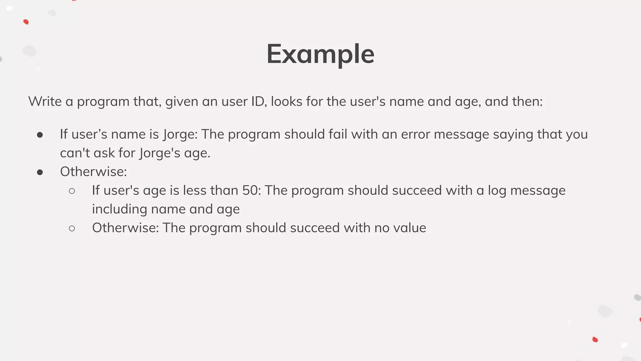 Example
Write a program that, given an user ID, looks for the user's name and age, and then:
● If user’s name is Jorge: The program should fail with an error message saying that you
can't ask for Jorge's age.
● Otherwise:
○ If user's age is less than 50: The program should succeed with a log message
including name and age
○ Otherwise: The program should succeed with no value
 