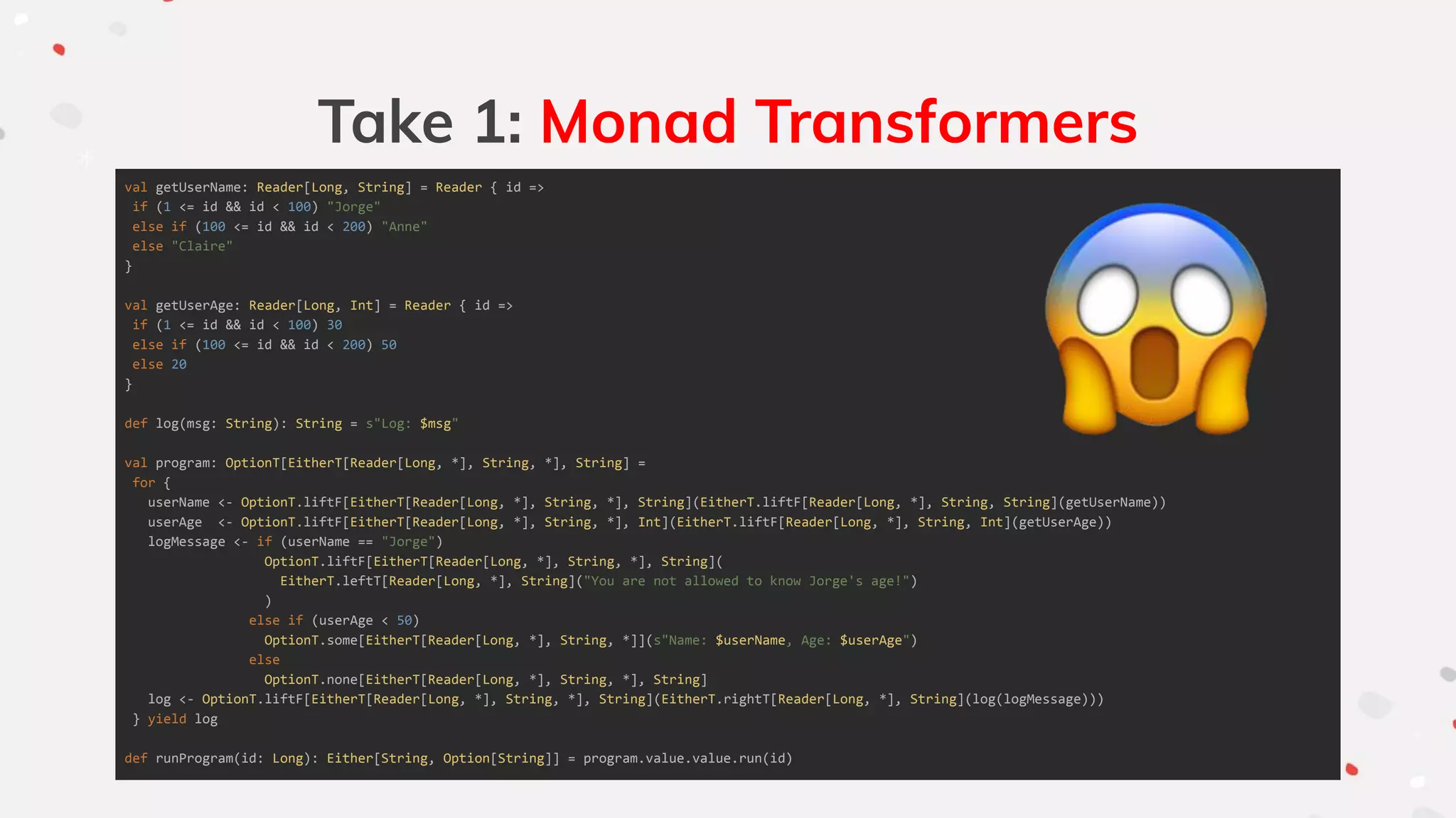 Take 1: Monad Transformers
val getUserName: Reader[Long, String] = Reader { id =>
if (1 <= id && id < 100) "Jorge"
else if (100 <= id && id < 200) "Anne"
else "Claire"
}
val getUserAge: Reader[Long, Int] = Reader { id =>
if (1 <= id && id < 100) 30
else if (100 <= id && id < 200) 50
else 20
}
def log(msg: String): String = s"Log: $msg"
val program: OptionT[EitherT[Reader[Long, *], String, *], String] =
for {
userName <- OptionT.liftF[EitherT[Reader[Long, *], String, *], String](EitherT.liftF[Reader[Long, *], String, String](getUserName))
userAge <- OptionT.liftF[EitherT[Reader[Long, *], String, *], Int](EitherT.liftF[Reader[Long, *], String, Int](getUserAge))
logMessage <- if (userName == "Jorge")
OptionT.liftF[EitherT[Reader[Long, *], String, *], String](
EitherT.leftT[Reader[Long, *], String]("You are not allowed to know Jorge's age!")
)
else if (userAge < 50)
OptionT.some[EitherT[Reader[Long, *], String, *]](s"Name: $userName, Age: $userAge")
else
OptionT.none[EitherT[Reader[Long, *], String, *], String]
log <- OptionT.liftF[EitherT[Reader[Long, *], String, *], String](EitherT.rightT[Reader[Long, *], String](log(logMessage)))
} yield log
def runProgram(id: Long): Either[String, Option[String]] = program.value.value.run(id)
 