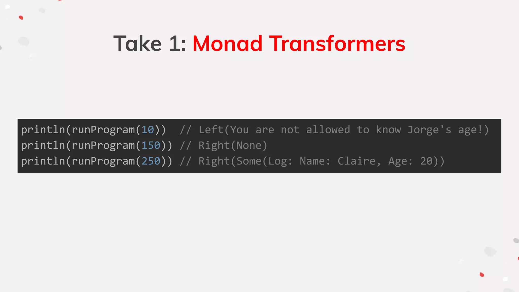 Take 1: Monad Transformers
println(runProgram(10)) // Left(You are not allowed to know Jorge's age!)
println(runProgram(150)) // Right(None)
println(runProgram(250)) // Right(Some(Log: Name: Claire, Age: 20))
 