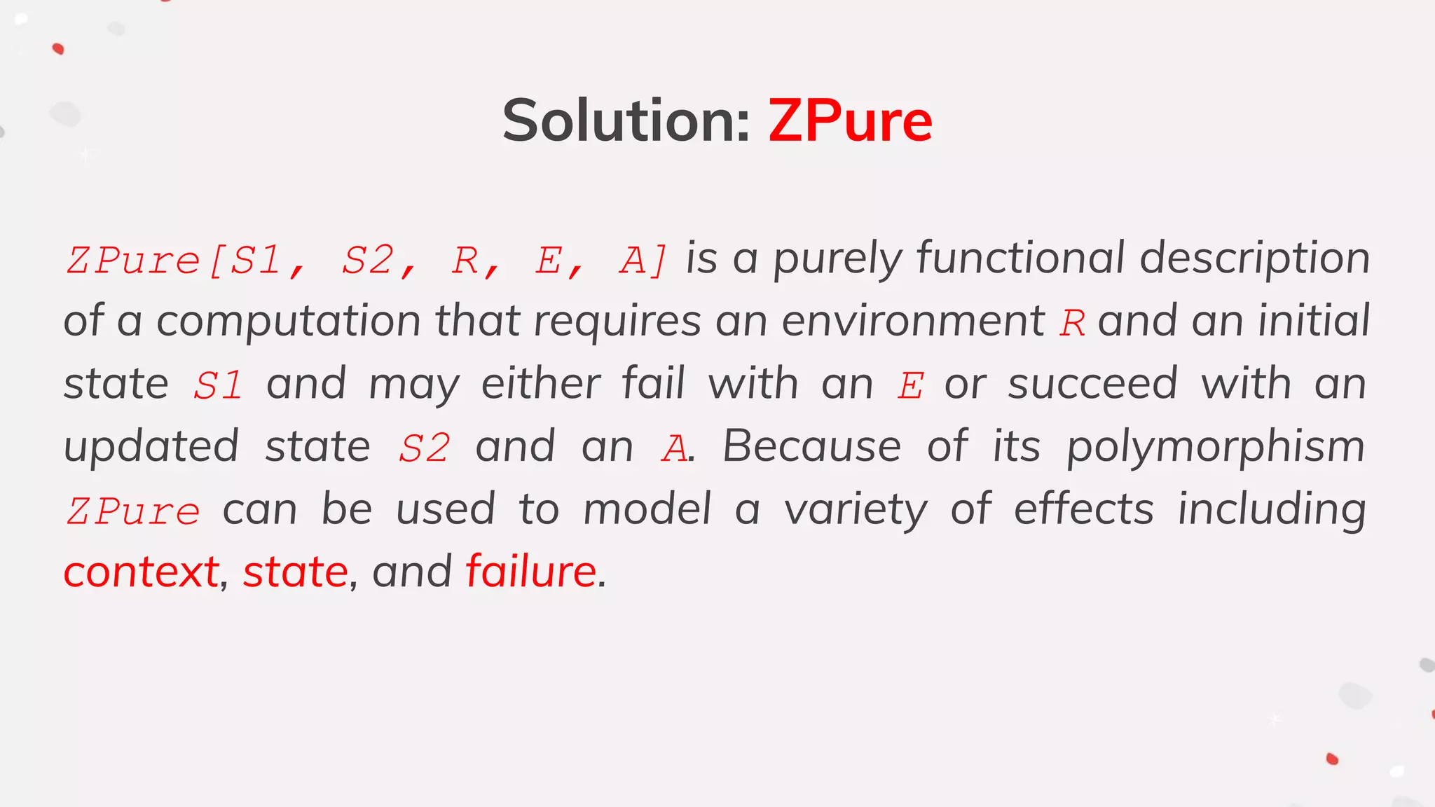 Solution: ZPure
ZPure[S1, S2, R, E, A] is a purely functional description
of a computation that requires an environment R and an initial
state S1 and may either fail with an E or succeed with an
updated state S2 and an A. Because of its polymorphism
ZPure can be used to model a variety of effects including
context, state, and failure.
 