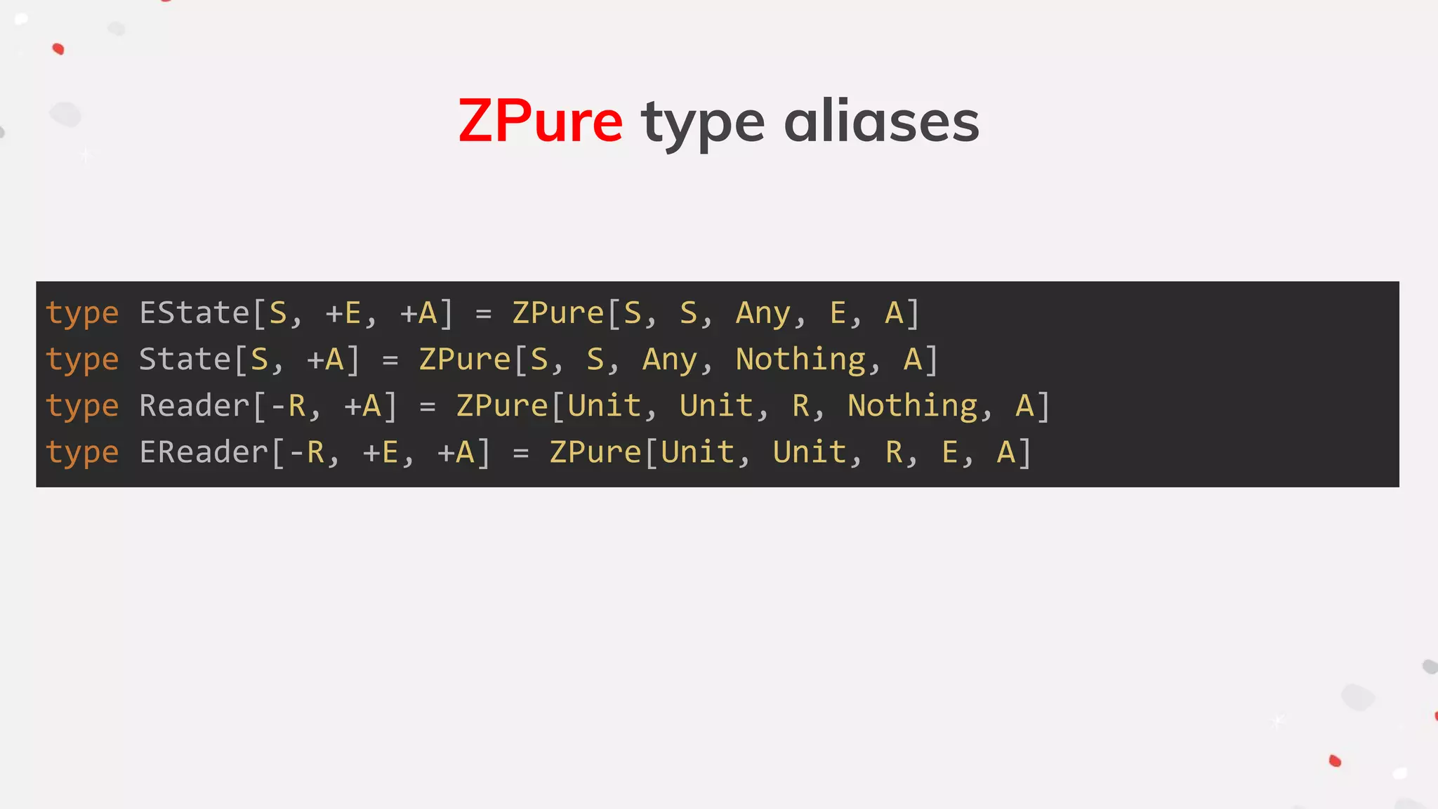 ZPure type aliases
type EState[S, +E, +A] = ZPure[S, S, Any, E, A]
type State[S, +A] = ZPure[S, S, Any, Nothing, A]
type Reader[-R, +A] = ZPure[Unit, Unit, R, Nothing, A]
type EReader[-R, +E, +A] = ZPure[Unit, Unit, R, E, A]
 