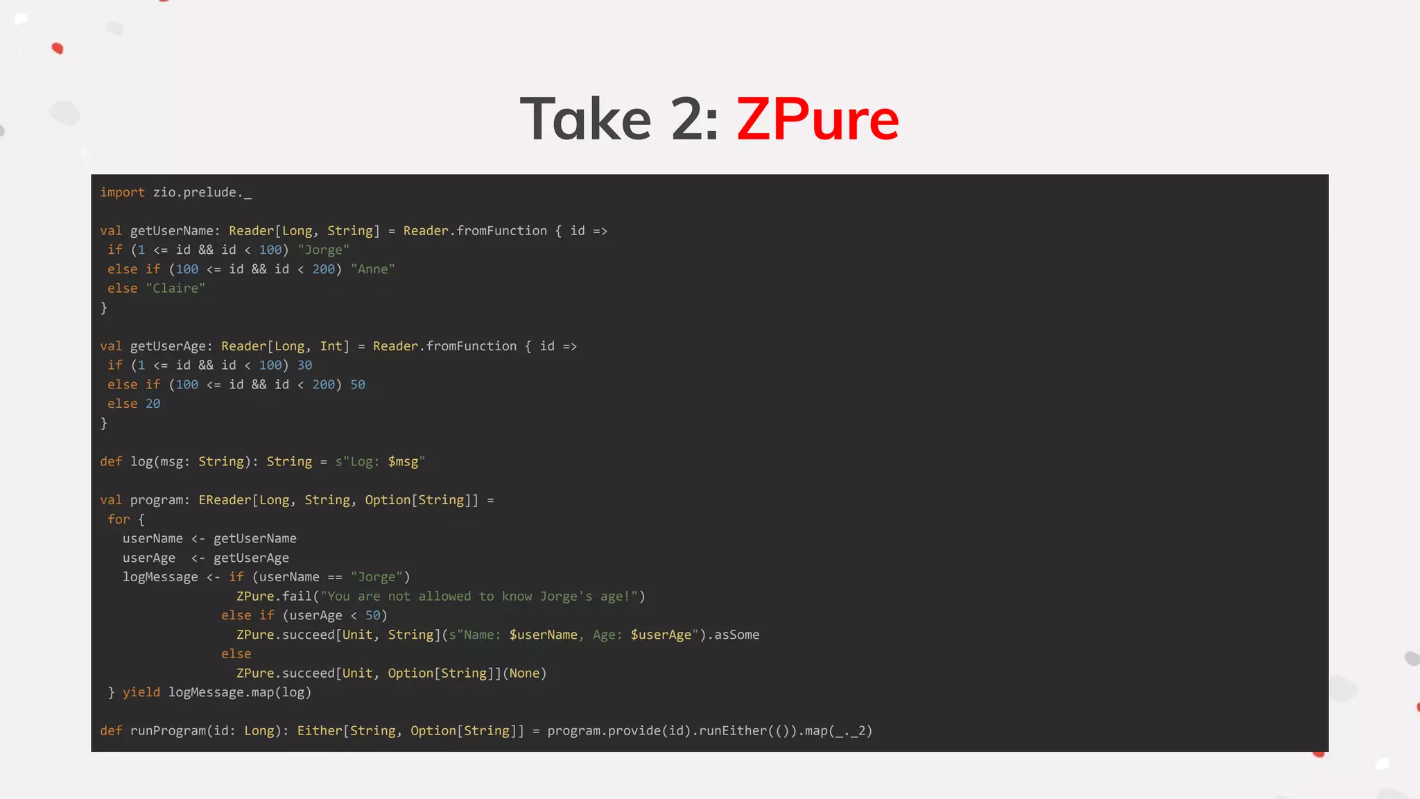 Take 2: ZPure
import zio.prelude._
val getUserName: Reader[Long, String] = Reader.fromFunction { id =>
if (1 <= id && id < 100) "Jorge"
else if (100 <= id && id < 200) "Anne"
else "Claire"
}
val getUserAge: Reader[Long, Int] = Reader.fromFunction { id =>
if (1 <= id && id < 100) 30
else if (100 <= id && id < 200) 50
else 20
}
def log(msg: String): String = s"Log: $msg"
val program: EReader[Long, String, Option[String]] =
for {
userName <- getUserName
userAge <- getUserAge
logMessage <- if (userName == "Jorge")
ZPure.fail("You are not allowed to know Jorge's age!")
else if (userAge < 50)
ZPure.succeed[Unit, String](s"Name: $userName, Age: $userAge").asSome
else
ZPure.succeed[Unit, Option[String]](None)
} yield logMessage.map(log)
def runProgram(id: Long): Either[String, Option[String]] = program.provide(id).runEither(()).map(_._2)
 