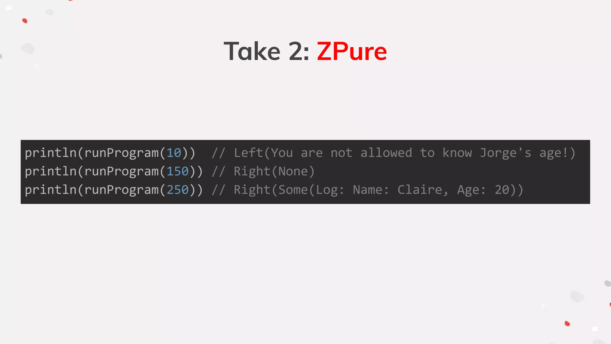 Take 2: ZPure
println(runProgram(10)) // Left(You are not allowed to know Jorge's age!)
println(runProgram(150)) // Right(None)
println(runProgram(250)) // Right(Some(Log: Name: Claire, Age: 20))
 