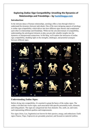 Exploring Zodiac Sign Compatibility: Unveiling the Dynamics of
Relationships and Friendships – by hanishbagga.com
Introduction:
In the intricate dance of human relationships, astrology offers a lens through which to
understand the dynamics between individuals. One of the most intriguing aspects of astrology
is zodiac sign compatibility, which delves into how different signs interact and complement
each other in relationships and friendships. While not the sole determinant of compatibility,
understanding the astrological elements at play can provide valuable insights into the
dynamics of interpersonal connections. In this blog, we'll explore the intricacies of zodiac
sign compatibility, shedding light on the strengths, challenges, and potential synergies
between different signs.
Understanding Zodiac Signs:
Before diving into compatibility, it's essential to grasp the basics of the zodiac signs. The
zodiac is divided into twelve signs, each associated with specific personality traits, elements,
and ruling planets. The signs are categorized into four elements: fire, earth, air, and water,
each representing different qualities and temperaments.
Fire signs (Aries, Leo, Sagittarius) are known for their passion, energy, and enthusiasm. Earth
signs (Taurus, Virgo, Capricorn) are grounded, practical, and focused on material realities.
 
