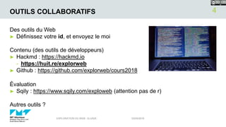 OUTILS COLLABORATIFS
Des outils du Web
► Définissez votre id, et envoyez le moi
Contenu (des outils de développeurs)
► Hackmd : https://hackmd.io
- https://huit.re/explorweb
► Github : https://github.com/explorweb/cours2018
Évaluation
► Sqily : https://www.sqily.com/exploweb (attention pas de r)
Autres outils ?
03/04/2018EXPLORATION DU WEB - ELU525
4
 