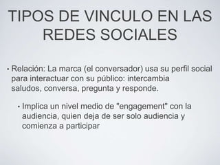 TIPOS DE VINCULO EN LAS
    REDES SOCIALES

•   Relación: La marca (el conversador) usa su perfil social
    para interactuar con su público: intercambia
    saludos, conversa, pregunta y responde.

     •   Implica un nivel medio de "engagement" con la
         audiencia, quien deja de ser solo audiencia y
         comienza a participar
 