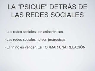 LA "PSIQUE" DETRÁS DE
     LAS REDES SOCIALES

•   Las redes sociales son asincrónicas

•   Las redes sociales no son jerárquicas

•   El fin no es vender. Es FORMAR UNA RELACIÓN
 