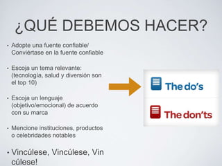 ¿QUÉ DEBEMOS HACER?
•   Adopte una fuente confiable/
    Conviértase en la fuente confiable

•   Escoja un tema relevante:
    (tecnología, salud y diversión son
    el top 10)

•   Escoja un lenguaje
    (objetivo/emocional) de acuerdo
    con su marca

•   Mencione instituciones, productos
    o celebridades notables

•   Vincúlese, Vincúlese, Vin
    cúlese!
 