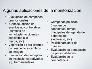 Algunas aplicaciones de la monitorización:
 • Evaluación de campañas
   promocionales                • Campañas políticas
 • Consecuencias de               (imagen de
   eventos no controlables        candidatos, temas
   (cambios de                    principales de agenda de
   tecnología, accidentes         debates del
   asociados a la                 electorado, etc)
   marca, etc)                  • Posicionamiento de
 • Valoración de los clientes     marcas
   con respecto a cambios       • Evaluación de percepción
   de imagen                      de personalidades
 • Evaluación de percepción     • Evaluación de la
   de instituciones (privadas     competencia
   y gubernamentales)
 