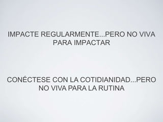IMPACTE REGULARMENTE...PERO NO VIVA
          PARA IMPACTAR




CONÉCTESE CON LA COTIDIANIDAD...PERO
      NO VIVA PARA LA RUTINA
 