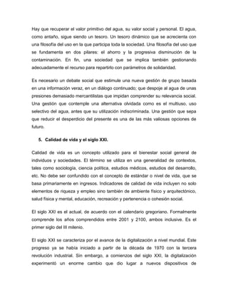 Hay que recuperar el valor primitivo del agua, su valor social y personal. El agua,
como antaño, sigue siendo un tesoro. Un tesoro dinámico que se acrecienta con
una filosofía del uso en la que participa toda la sociedad. Una filosofía del uso que
se fundamenta en dos pilares: el ahorro y la progresiva disminución de la
contaminación. En fin, una sociedad que se implica también gestionando
adecuadamente el recurso para repartirlo con parámetros de solidaridad.

Es necesario un debate social que estimule una nueva gestión de grupo basada
en una información veraz, en un diálogo continuado; que despoje al agua de unas
presiones demasiado mercantilistas que impidan comprender su relevancia social.
Una gestión que contemple una alternativa olvidada como es el multiuso, uso
selectivo del agua, antes que su utilización indiscriminada. Una gestión que sepa
que reducir el desperdicio del presente es una de las más valiosas opciones de
futuro.

   5. Calidad de vida y el siglo XXI.

Calidad de vida es un concepto utilizado para el bienestar social general de
individuos y sociedades. El término se utiliza en una generalidad de contextos,
tales como sociología, ciencia política, estudios médicos, estudios del desarrollo,
etc. No debe ser confundido con el concepto de estándar o nivel de vida, que se
basa primariamente en ingresos. Indicadores de calidad de vida incluyen no solo
elementos de riqueza y empleo sino también de ambiente físico y arquitectónico,
salud física y mental, educación, recreación y pertenencia o cohesión social.

El siglo XXI es el actual, de acuerdo con el calendario gregoriano. Formalmente
comprende los años comprendidos entre 2001 y 2100, ambos inclusive. Es el
primer siglo del III milenio.

El siglo XXI se caracteriza por el avance de la digitalización a nivel mundial. Este
progreso ya se había iniciado a partir de la década de 1970 con la tercera
revolución industrial. Sin embargo, a comienzos del siglo XXI, la digitalización
experimentó un enorme cambio que dio lugar a nuevos dispositivos de
 