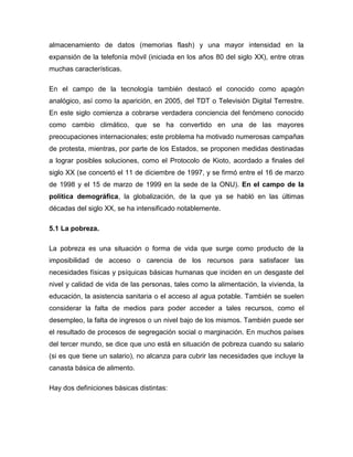 almacenamiento de datos (memorias flash) y una mayor intensidad en la
expansión de la telefonía móvil (iniciada en los años 80 del siglo XX), entre otras
muchas características.

En el campo de la tecnología también destacó el conocido como apagón
analógico, así como la aparición, en 2005, del TDT o Televisión Digital Terrestre.
En este siglo comienza a cobrarse verdadera conciencia del fenómeno conocido
como cambio climático, que se ha convertido en una de las mayores
preocupaciones internacionales; este problema ha motivado numerosas campañas
de protesta, mientras, por parte de los Estados, se proponen medidas destinadas
a lograr posibles soluciones, como el Protocolo de Kioto, acordado a finales del
siglo XX (se concertó el 11 de diciembre de 1997, y se firmó entre el 16 de marzo
de 1998 y el 15 de marzo de 1999 en la sede de la ONU). En el campo de la
política demográfica, la globalización, de la que ya se habló en las últimas
décadas del siglo XX, se ha intensificado notablemente.

5.1 La pobreza.

La pobreza es una situación o forma de vida que surge como producto de la
imposibilidad de acceso o carencia de los recursos para satisfacer las
necesidades físicas y psíquicas básicas humanas que inciden en un desgaste del
nivel y calidad de vida de las personas, tales como la alimentación, la vivienda, la
educación, la asistencia sanitaria o el acceso al agua potable. También se suelen
considerar la falta de medios para poder acceder a tales recursos, como el
desempleo, la falta de ingresos o un nivel bajo de los mismos. También puede ser
el resultado de procesos de segregación social o marginación. En muchos países
del tercer mundo, se dice que uno está en situación de pobreza cuando su salario
(si es que tiene un salario), no alcanza para cubrir las necesidades que incluye la
canasta básica de alimento.

Hay dos definiciones básicas distintas:
 