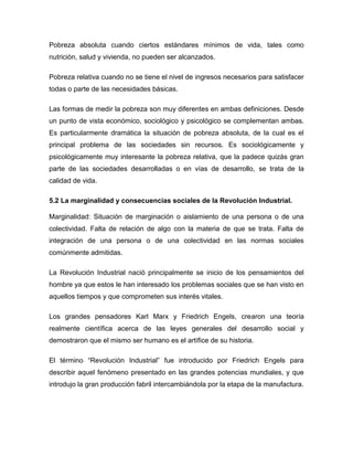 Pobreza absoluta cuando ciertos estándares mínimos de vida, tales como
nutrición, salud y vivienda, no pueden ser alcanzados.

Pobreza relativa cuando no se tiene el nivel de ingresos necesarios para satisfacer
todas o parte de las necesidades básicas.

Las formas de medir la pobreza son muy diferentes en ambas definiciones. Desde
un punto de vista económico, sociológico y psicológico se complementan ambas.
Es particularmente dramática la situación de pobreza absoluta, de la cual es el
principal problema de las sociedades sin recursos. Es sociológicamente y
psicológicamente muy interesante la pobreza relativa, que la padece quizás gran
parte de las sociedades desarrolladas o en vías de desarrollo, se trata de la
calidad de vida.

5.2 La marginalidad y consecuencias sociales de la Revolución Industrial.

Marginalidad: Situación de marginación o aislamiento de una persona o de una
colectividad. Falta de relación de algo con la materia de que se trata. Falta de
integración de una persona o de una colectividad en las normas sociales
comúnmente admitidas.

La Revolución Industrial nació principalmente se inicio de los pensamientos del
hombre ya que estos le han interesado los problemas sociales que se han visto en
aquellos tiempos y que comprometen sus interés vitales.

Los grandes pensadores Karl Marx y Friedrich Engels, crearon una teoría
realmente científica acerca de las leyes generales del desarrollo social y
demostraron que el mismo ser humano es el artífice de su historia.

El término “Revolución Industrial” fue introducido por Friedrich Engels para
describir aquel fenómeno presentado en las grandes potencias mundiales, y que
introdujo la gran producción fabril intercambiándola por la etapa de la manufactura.
 