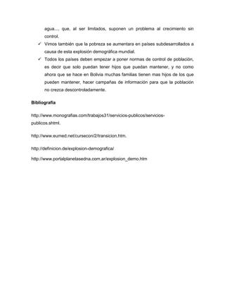 agua..., que, al ser limitados, suponen un problema al crecimiento sin
      control.
    Vimos también que la pobreza se aumentara en países subdesarrollados a
      causa de esta explosión demográfica mundial.
    Todos los países deben empezar a poner normas de control de población,
      es decir que solo puedan tener hijos que puedan mantener, y no como
      ahora que se hace en Bolivia muchas familias tienen mas hijos de los que
      pueden mantener, hacer campañas de información para que la población
      no crezca descontroladamente.

Bibliografía

http://www.monografias.com/trabajos31/servicios-publicos/servicios-
publicos.shtml.

http://www.eumed.net/cursecon/2/transicion.htm.

http://definicion.de/explosion-demografica/

http://www.portalplanetasedna.com.ar/explosion_demo.htm
 