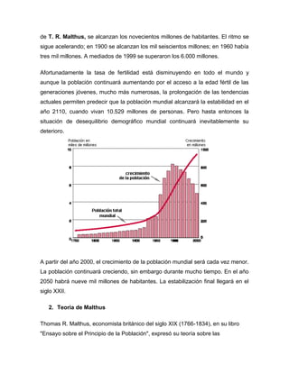 de T. R. Malthus, se alcanzan los novecientos millones de habitantes. El ritmo se
sigue acelerando; en 1900 se alcanzan los mil seiscientos millones; en 1960 había
tres mil millones. A mediados de 1999 se superaron los 6.000 millones.

Afortunadamente la tasa de fertilidad está disminuyendo en todo el mundo y
aunque la población continuará aumentando por el acceso a la edad fértil de las
generaciones jóvenes, mucho más numerosas, la prolongación de las tendencias
actuales permiten predecir que la población mundial alcanzará la estabilidad en el
año 2110, cuando vivan 10.529 millones de personas. Pero hasta entonces la
situación de desequilibrio demográfico mundial continuará inevitablemente su
deterioro.




A partir del año 2000, el crecimiento de la población mundial será cada vez menor.
La población continuará creciendo, sin embargo durante mucho tiempo. En el año
2050 habrá nueve mil millones de habitantes. La estabilización final llegará en el
siglo XXII.

   2. Teoria de Malthus

Thomas R. Malthus, economista británico del siglo XIX (1766-1834), en su libro
"Ensayo sobre el Principio de la Población", expresó su teoría sobre las
 