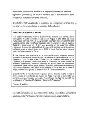 poblaciones, diciendo que mientras que las poblaciones crecían en forma
logarítmica (geométrica), los recursos naturales para la manutención de esas
poblaciones aumentaba en forma aritmética.

En este libro, Malthus vaticinaba el colapso de las poblaciones humanas si no se
sometían en forma voluntaria a la reducción de la natalidad.


ÉSTAS FUERON SUS PALABRAS

Si la población terrestre continúa duplicando su número cada treinta y cinco
años (como lo está haciendo ahora) cuando llegue el año 2.600 se habrá
multiplicado por 100.000 (..) ¡La población alcanzará los 630.000.000.000!
Nuestro planeta sólo nos ofrecerá espacio para mantenernos de pie, pues se
dispondrá únicamente de 3 cm2 por persona en la superficie sólida,
incluyendo Groenlandia y la Antártida. Es más, si la especie humana continúa
multiplicándose al mismo ritmo, en el 3.550 la masa total de tejido humano
será igual a la masa de la Tierra.

Si hay quienes ven un escape en la emigración a otros planetas, tendrán
materia suficiente para alimentar esos pensamientos con el siguiente hecho:
suponiendo que hubiera 1.000.000.000.000 de planetas habitables en el
Universo y se pudiera transportar gente a cualquiera de ellos cuando se
estimara conveniente, teniendo presente el actual ritmo de crecimiento
cuantitativo, cada uno de esos planetas quedaría abarrotado literalmente y
sólo ofrecería espacio para estar de pie allá por el año 5.000. ¡En el 7.000 la
masa humana sería igual a la masa de todo el Universo conocido!

Evidentemente, la raza humana no puede crecer durante mucho tiempo al
ritmo actual, prescindiendo de cuanto se haga respecto al suministro de
alimentos, agua, minerales y energía. Y conste que no digo "no querrá", "no
se atreverá" o "no deberá": digo lisa y llanamente "no puede".

Thomas R. Malthus



Las Poblaciones colapsan automáticamente. No hay necesidad de Control de la
Natalidad, ni de Planificación Familiar; mucho menos legalizar el aborto.
 