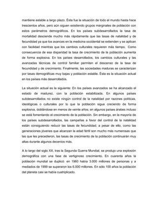 mantiene estable a largo plazo. Ésta fue la situación de todo el mundo hasta hace
trescientos años, pero aún siguen existiendo grupos marginales de población con
estos parámetros demográficos. En los países subdesarrollados la tasa de
mortalidad desciende mucho más rápidamente que las tasas de natalidad y de
fecundidad ya que los avances en la medicina occidental se extienden y se aplican
con facilidad mientras que los cambios culturales requieren más tiempo. Como
consecuencia de esa disparidad la tasa de crecimiento de la población aumenta
de forma explosiva. En los países desarrollados, los cambios culturales y las
avanzadas técnicas de control familiar permiten el descenso de la tasa de
fecundidad y de crecimiento. Finalmente, las sociedades maduras se caracterizan
por tasas demográficas muy bajas y población estable. Ésta es la situación actual
en los países más desarrollados.

La situación actual es la siguiente: En los países avanzados se ha alcanzado el
estado de madurez, con la población estabilizada. En algunos países
subdesarrollados no existe ningún control de la natalidad por razones políticas,
ideológicas o culturales por lo que la población sigue creciendo de forma
explosiva, doblándose en menos de veinte años; en algunos países árabes incluso
se está fomentando el crecimiento de la población. Sin embargo, en la mayoría de
los países subdesarrollados, las campañas a favor del control de la natalidad
están consiguiendo reducir las tasas de fecundidad; a pesar de ello, como las
generaciones jóvenes que alcanzan la edad fértil son mucho más numerosas que
las que les precedieron, las tasas de crecimiento de la población continuarán muy
altas durante algunos decenios más.

A lo largo del siglo XX, tras la Segunda Guerra Mundial, se produjo una explosión
demográfica con una fase de vertiginoso crecimiento. En cuarenta años la
población mundial se duplicó: en 1960 había 3.000 millones de personas y a
mediados de 1999 se superaron los 6.000 millones. En sólo 100 años la población
del planeta casi se había cuatriplicado.
 