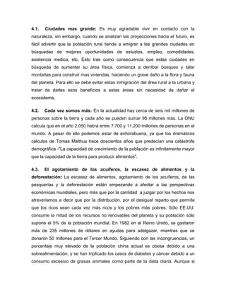 4.1.   Ciudades mas grande: Es muy agradable vivir en contacto con la
naturaleza, sin embargo, cuando se analizan las proyecciones hacia el futuro, es
fácil advertir que la población rural tiende a emigrar a las grandes ciudades en
búsquedas de mejores oportunidades de estudios, empleo, comodidades,
asistencia medica, etc. Esto trae como consecuencia que estas ciudades en
búsqueda de aumentar su área física, comienza a derribar bosques y talar
montañas para construir mas viviendas, haciendo un grave daño a la flora y fauna
del planeta. Para ello se debe evitar estas inmigración del área rural a la urbana y
tratar de darles esos beneficios a estas áreas sin necesidad de dañar el
ecosistema.

4.2.   Cada vez somos más: En la actualidad hay cerca de seis mil millones de
personas sobre la tierra y cada año se pueden sumar 95 millones más. La ONU
calcula que en el año 2.050 habrá entre 7.700 y 11.200 millones de personas en el
mundo. A pesar de ello podemos estar de enhorabuena, ya que los dramáticos
cálculos de Tomas Malthus hace doscientos años que predecían una catástrofe
demográfica -"La capacidad de crecimiento de la población es infinitamente mayor
que la capacidad de la tierra para producir alimentos".

4.3.   El agotamiento de los acuíferos, la escasez de alimentos y la
deforestación: La escasez de alimentos, agotamiento de los acuíferos, de las
pesquerías y la deforestación están empezando a afectar a las perspectivas
económicas mundiales, pero más que por la cantidad a juzgar por los hechos nos
atreveríamos a decir que por la distribución, por el desigual reparto que permite
que los ricos sean cada vez más ricos y los pobres más pobres. Sólo EE.UU.
consume la mitad de los recursos no renovables del planeta y su población sólo
supone el 5% de la población mundial. En 1982 en el Reino Unido, se gastaron
más de 235 millones de dólares en ayudas para adelgazar, mientras que se
donaron 50 millones para el Tercer Mundo. Siguiendo con las incongruencias, un
porcentaje muy elevado de la población china actual es obesa debido a una
sobrealimentación, y se han triplicado los casos de diabetes y cáncer debido a un
consumo excesivo de grasas animales como parte de la dieta diaria. Aunque si
 