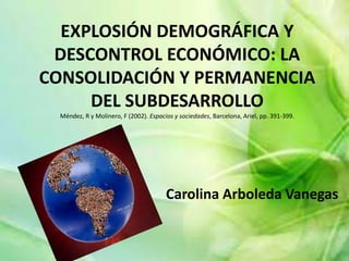 EXPLOSIÓN DEMOGRÁFICA Y
DESCONTROL ECONÓMICO: LA
CONSOLIDACIÓN Y PERMANENCIA
DEL SUBDESARROLLO
Méndez, R y Molinero, F (2002). Espacios y sociedades, Barcelona, Ariel, pp. 391-399.
Carolina Arboleda Vanegas
 