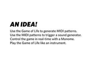 AN IDEA!
Use the Game of Life to generate MIDI patterns.
Use the MIDI patterns to trigger a sound generator.
Control the game in real-time with a Monome.
Play the Game of Life like an instrument.
 