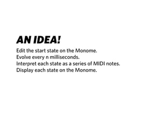AN IDEA!
Edit the start state on the Monome.
Evolve every n milliseconds.
Interpret each state as a series of MIDI notes.
Display each state on the Monome.
 