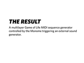 THE RESULT
A multilayer Game of Life MIDI sequence generator
controlled by the Monome triggering an external sound
generator.
 