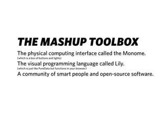 THE MASHUP TOOLBOX
The physical computing interface called the Monome.
(which is a box of buttons and lights)

The visual programming language called Lily.
(which is just like PureData but functions in your browser)

A community of smart people and open-source software.
 