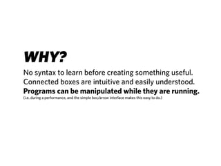 WHY?
No syntax to learn before creating something useful.
Connected boxes are intuitive and easily understood.
Programs can be manipulated while they are running.
(i.e. during a performance, and the simple box/arrow interface makes this easy to do.)
 