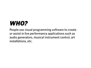 WHO?
People use visual programming software to create
or assist in live performance applications such as
audio generators, musical instrument control, art
installations, etc.
 
