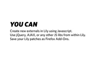 YOU CAN
Create new externals in Lily using Javascript.
Use jQuery, AJAX, or any other JS libs from within Lily.
Save your Lily patches as Firefox Add-Ons.
 
