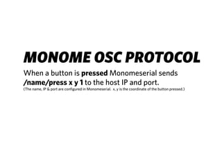 MONOME OSC PROTOCOL
When a button is pressed Monomeserial sends
/name/press x y 1 to the host IP and port.
(The name, IP & port are configured in Monomeserial. x, y is the coordinate of the button pressed.)
 
