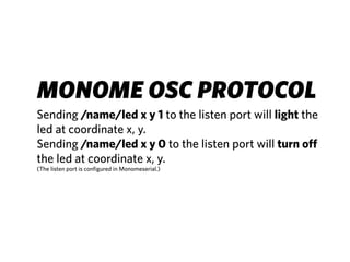 MONOME OSC PROTOCOL
Sending /name/led x y 1 to the listen port will light the
led at coordinate x, y.
Sending /name/led x y 0 to the listen port will turn off
the led at coordinate x, y.
(The listen port is configured in Monomeserial.)
 