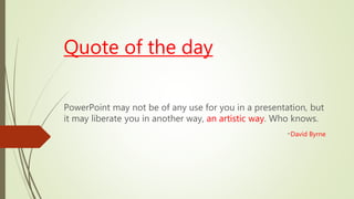 Quote of the day
PowerPoint may not be of any use for you in a presentation, but
it may liberate you in another way, an artistic way. Who knows.
-David Byrne
 