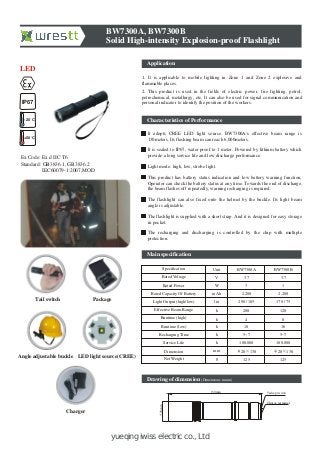 yueqing iwiss electric co., Ltd
Application
BW7300A, BW7300B
Solid High-intensity Explosion-proof Flashlight
1. It is applicable to mobile lighting in Zone 1 and Zone 2 explosive and
flammable places.
2. This product is used in the fields of electric power, fire fighting, petrol,
petrochemical, metallurgy, etc. It can also be used for signal communication and
personal indicator to identify the position of the workers.
Characteristics of Performance
It adopts CREE LED light source. BW7300A's effective beam range is
130meters. Its flashing beam can reach 6,000meters.
It is sealed to IP67, water proof to 1 meter. Powered by lithium battery which
provide a long service life and low discharge performance.
Light mode: high, low, strobe light.
This product has battery status indication and low battery warning function,
Operator can check the battery status at any time. Towards the end of discharge,
the beam flashes off repeatedly, warning recharging is required.
The flashlight can also fixed onto the helmet by the buckle. Its light beam
angle is adjustable.
The flashlight is supplied with a short strap. And it is designed for easy storage
in pocket.
The recharging and discharging is controlled by the chip with multiple
protection.
Drawing of dimension (Dimensions in mm)
LED light source(CREE)
IP67
+50 C
-20 C
LED
Ex Code: Ex d IIC T6
Standard: GB3836.1, GB3836.2
IEC60079-1:2007,MOD
Tail switch Package
Angle adjustable buckle
Charger
Specification
Rated Voltage
Rated Power
Light Output (high/low)
Effective Beam Range
Runtime (high)
Runtime (low)
Recharging Time
Service Life
Dimension
Net Weight
Rated Capacity Of Battery mAh
g
BW7300A BW7300B
3.7
3
2,200
290 / 105
10
100,000
5~7
28 130
125
3.7
1
2,200
170 / 75
16
5~7
28 130
125
mm
h
h
h
lm
Unit
V
W
100,000
4 8h
200 120h
130mm
28mm
Tailcap switch
Charge terminal
Main specification
 