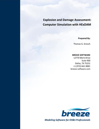 Modeling Software for EH&S Professionals
Explosion and Damage Assessment:
Computer Simulation with HExDAM
Prepared By:
Thomas G. Grosch
BREEZE SOFTWARE
12770 Merit Drive
Suite 900
Dallas, TX 75251
+1 (972) 661-8881
breeze-software.com
 